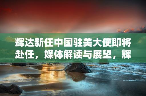 辉达新任中国驻美大使即将赴任，媒体解读与展望，辉达新任中国驻美大使即将赴任，媒体解读与展望缩略图